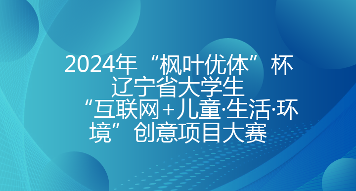 2024年“枫叶优体”杯辽宁省大学生 “互联网+儿童·生活·环境”创意项目大赛